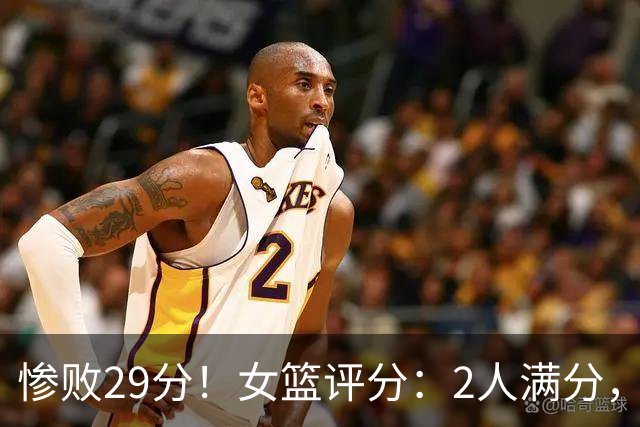 惨败29分！女篮评分：2人满分，6人不及格，26岁锋线打成了花瓶！