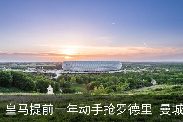 皇马提前一年动手抢罗德里 曼城失核心后怎么办？
